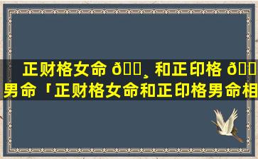 正财格女命 🌸 和正印格 🐠 男命「正财格女命和正印格男命相配吗」